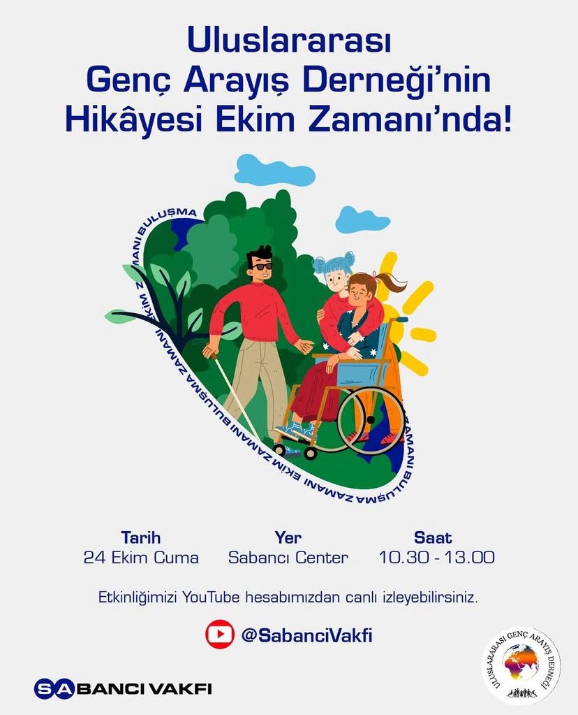 Görselde “Uluslararası Genç Arayış Derneği’nin Hikâyesi Ekim Zamanı’nda!” başlıklı bir etkinlik duyurusu yer alıyor. Merkezde, doğa içinde bir grup genç resmedilmiş: biri tekerlekli sandalyede, diğeri yanında yürürken el ele tutuşuyorlar; arkalarında bir başka kişi ve ağaçlar var. Bu çizim dayanışma, kapsayıcılık ve gençlerin birlikte hareket etmesini simgeliyor. Alt kısımda etkinliğin detayları bulunuyor: Tarih: 24 Ekim Cuma Yer: Sabancı Center Saat: 10.30 - 13.00 Etkinliğin Sabancı Vakfı YouTube hesabından (@SabanciVakfi) canlı izlenebileceği belirtilmiş. Sol altta Sabancı Vakfı logosu, sağ altta ise Uluslararası Genç Arayış Derneği logosu bulunuyor.